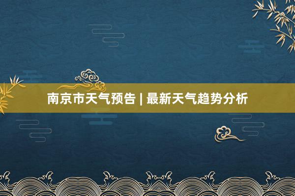 南京市天气预告 | 最新天气趋势分析