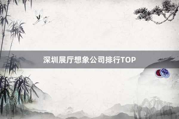 深圳展厅想象公司排行TOP