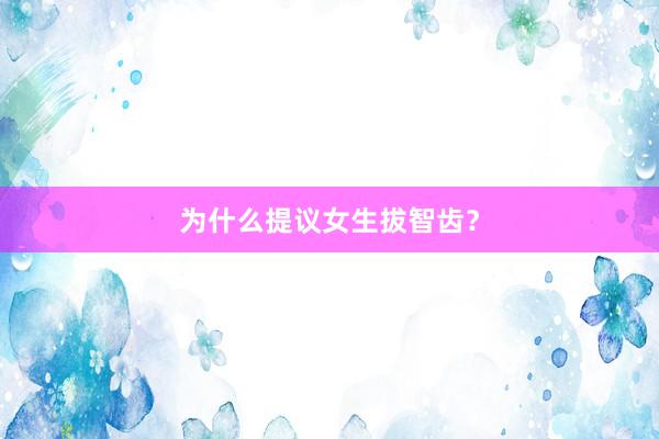 为什么提议女生拔智齿？