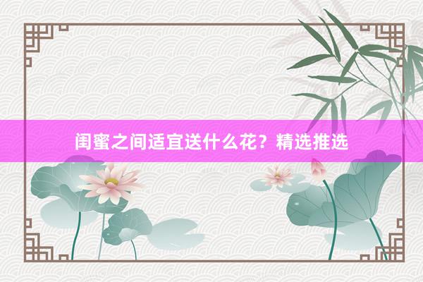 闺蜜之间适宜送什么花？精选推选