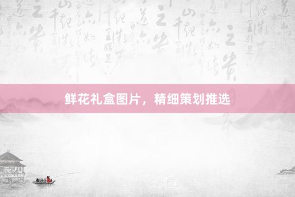 鲜花礼盒图片，精细策划推选