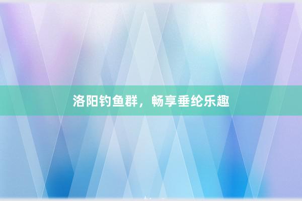 洛阳钓鱼群，畅享垂纶乐趣