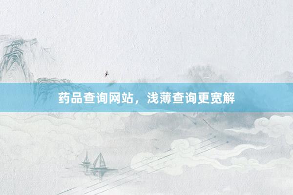 药品查询网站，浅薄查询更宽解